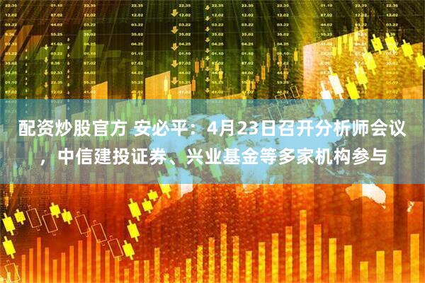 配资炒股官方 安必平：4月23日召开分析师会议，中信建投证券、兴业基金等多家机构参与