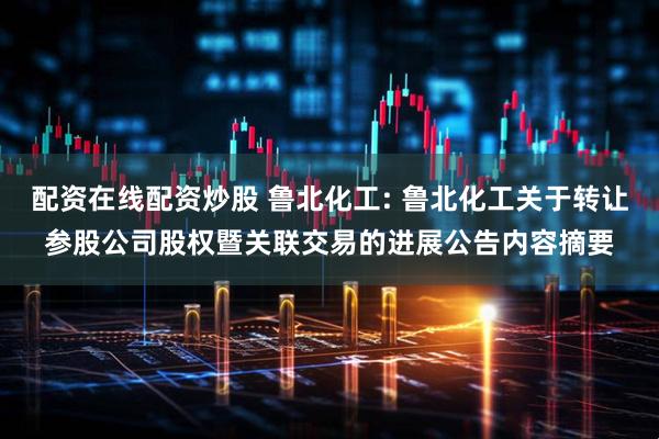 配资在线配资炒股 鲁北化工: 鲁北化工关于转让参股公司股权暨关联交易的进展公告内容摘要