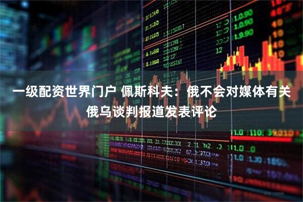 一级配资世界门户 佩斯科夫：俄不会对媒体有关俄乌谈判报道发表评论