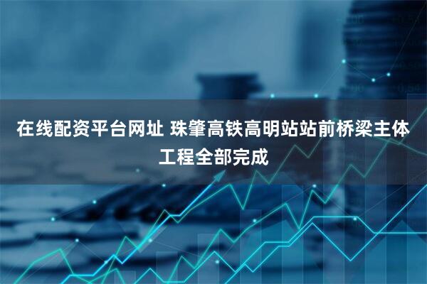 在线配资平台网址 珠肇高铁高明站站前桥梁主体工程全部完成