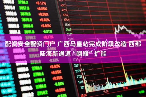 配资安全配资门户 广西马皇站完成阶段改造 西部陆海新通道“咽喉”扩能