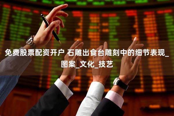 免费股票配资开户 石雕出食台雕刻中的细节表现_图案_文化_技艺
