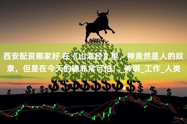西安配资哪家好 在《山海经》里，神竟然是人的奴隶，但是在今天的确非常可怕！_神明_工作_人类