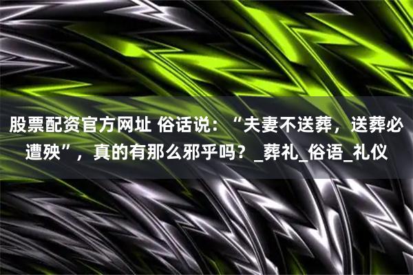 股票配资官方网址 俗话说：“夫妻不送葬，送葬必遭殃”，真的有那么邪乎吗？_葬礼_俗语_礼仪