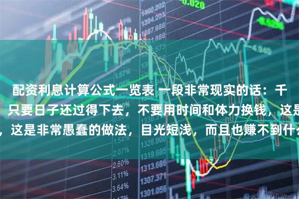 配资利息计算公式一览表 一段非常现实的话：千万记住，人到中年以后，只要日子还过得下去，不要用时间和体力换钱，这是非常愚蠢的做法，目光短浅，而且也赚不到什么钱_生活_家庭_消耗
