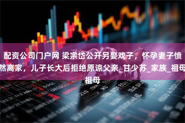 配资公司门户网 梁宗岱公开另娶戏子，怀孕妻子愤然离家，儿子长大后拒绝原谅父亲_甘少苏_家族_祖母