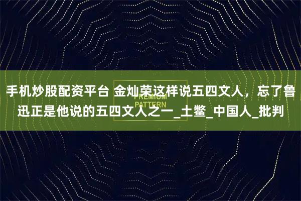 手机炒股配资平台 金灿荣这样说五四文人，忘了鲁迅正是他说的五四文人之一_土鳖_中国人_批判