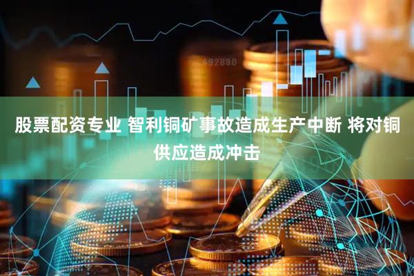 股票配资专业 智利铜矿事故造成生产中断 将对铜供应造成冲击