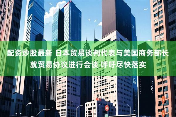 配资炒股最新 日本贸易谈判代表与美国商务部长就贸易协议进行会谈 呼吁尽快落实
