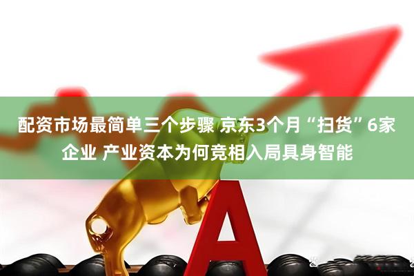 配资市场最简单三个步骤 京东3个月“扫货”6家企业 产业资本为何竞相入局具身智能