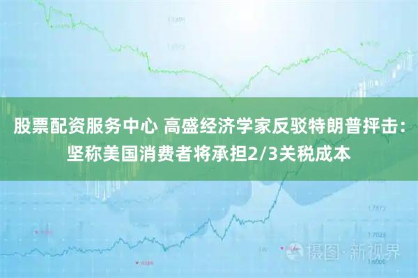 股票配资服务中心 高盛经济学家反驳特朗普抨击：坚称美国消费者将承担2/3关税成本