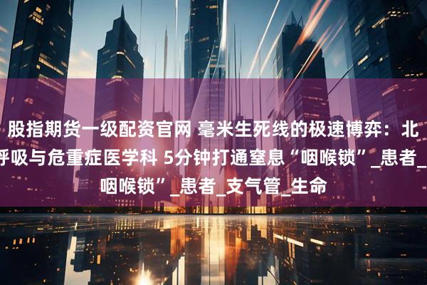 股指期货一级配资官网 毫米生死线的极速博弈：北大首钢医院呼吸与危重症医学科 5分钟打通窒息“咽喉锁”_患者_支气管_生命