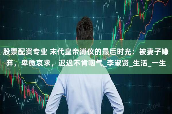 股票配资专业 末代皇帝溥仪的最后时光：被妻子嫌弃，卑微哀求，迟迟不肯咽气_李淑贤_生活_一生