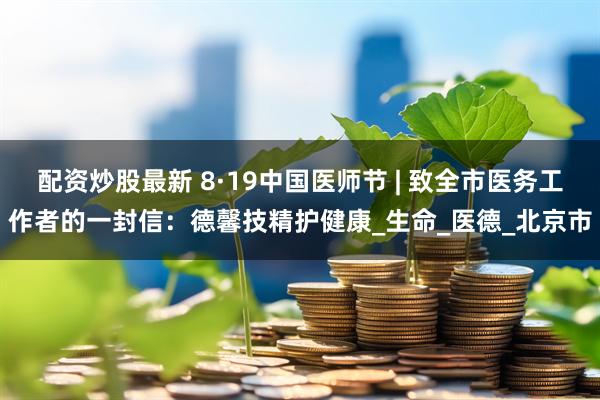配资炒股最新 8·19中国医师节 | 致全市医务工作者的一封信：德馨技精护健康_生命_医德_北京市