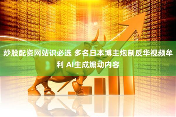 炒股配资网站识必选 多名日本博主炮制反华视频牟利 AI生成煽动内容