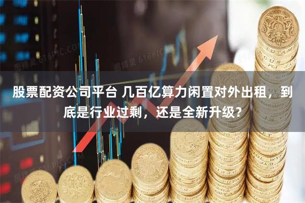 股票配资公司平台 几百亿算力闲置对外出租，到底是行业过剩，还是全新升级？