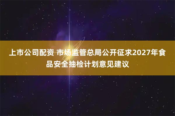 上市公司配资 市场监管总局公开征求2027年食品安全抽检计划意见建议
