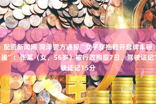 配资新闻网 菏泽警方通报“女子穿拖鞋开套牌车砸西瓜摊”：张某（女，56岁）被行政拘留7日、驾驶证记15分